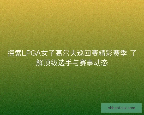 探索LPGA女子高尔夫巡回赛精彩赛季 了解顶级选手与赛事动态