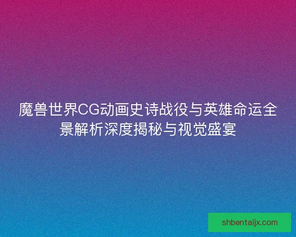 魔兽世界CG动画史诗战役与英雄命运全景解析深度揭秘与视觉盛宴