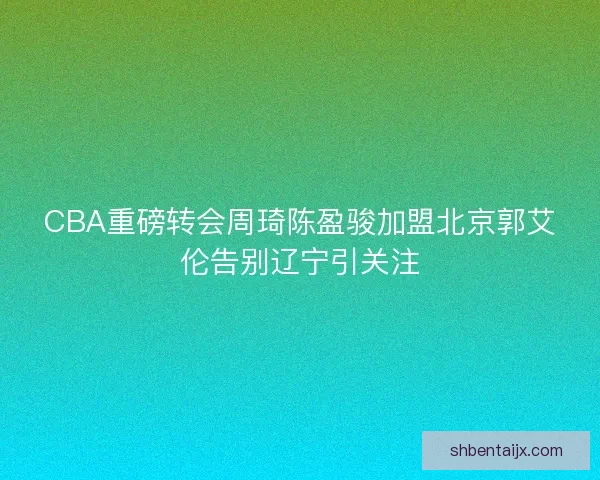 CBA重磅转会周琦陈盈骏加盟北京郭艾伦告别辽宁引关注