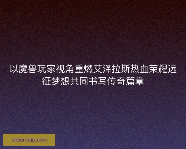 以魔兽玩家视角重燃艾泽拉斯热血荣耀远征梦想共同书写传奇篇章